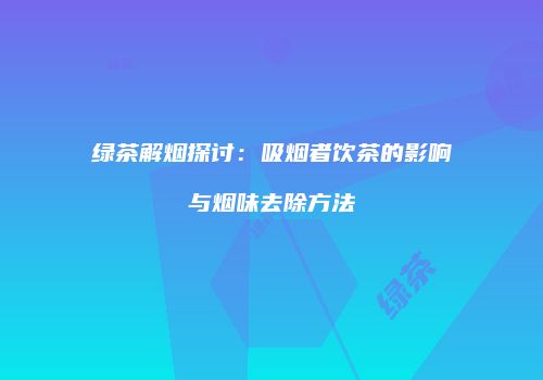 绿茶解烟探讨：吸烟者饮茶的影响与烟味去除方法