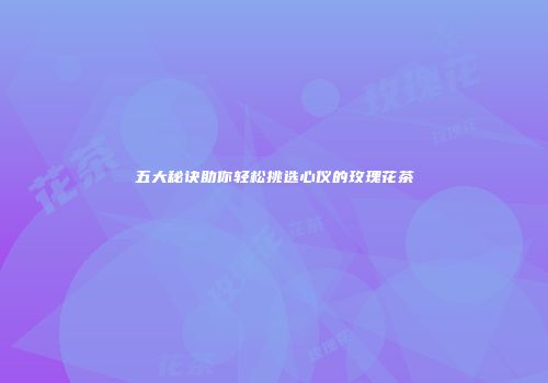 五大秘诀助你轻松挑选心仪的玫瑰花茶