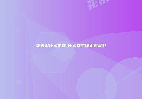 秋天喝什么花茶-什么茶生津止渴最好