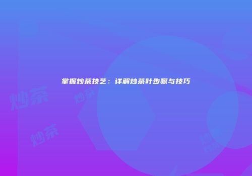 掌握炒茶技艺：详解炒茶叶步骤与技巧