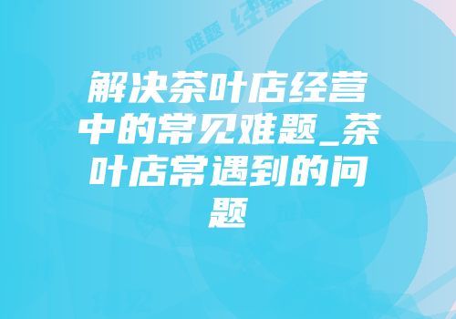 解决茶叶店经营中的常见难题_茶叶店常遇到的问题