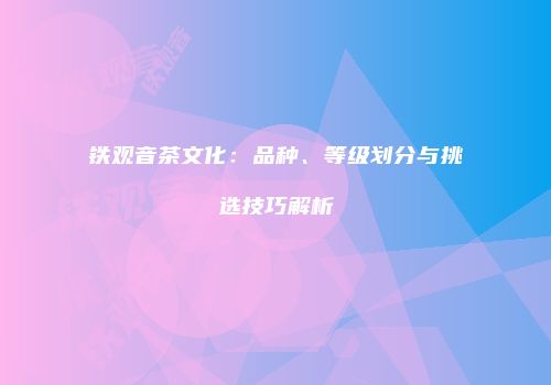 铁观音茶文化：品种、等级划分与挑选技巧解析