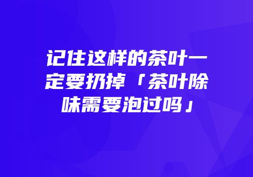 记住这样的茶叶一定要扔掉「茶叶除味需要泡过吗」