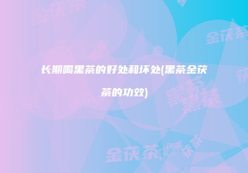 长期喝黑茶的好处和坏处(黑茶金茯茶的功效)