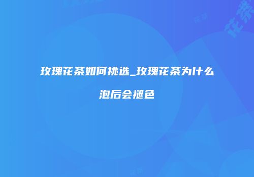 玫瑰花茶如何挑选_玫瑰花茶为什么泡后会褪色