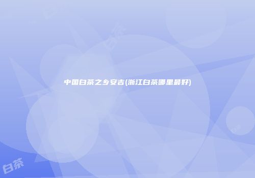 中国白茶之乡安吉(浙江白茶哪里最好)