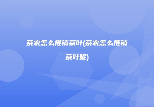 茶农怎么推销茶叶(茶农怎么推销茶叶呢)