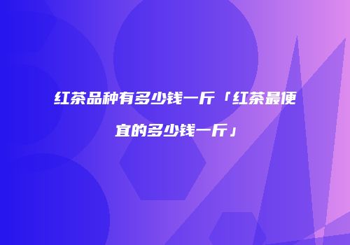 红茶品种有多少钱一斤「红茶最便宜的多少钱一斤」