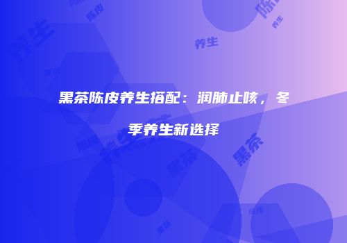 黑茶陈皮养生搭配：润肺止咳，冬季养生新选择
