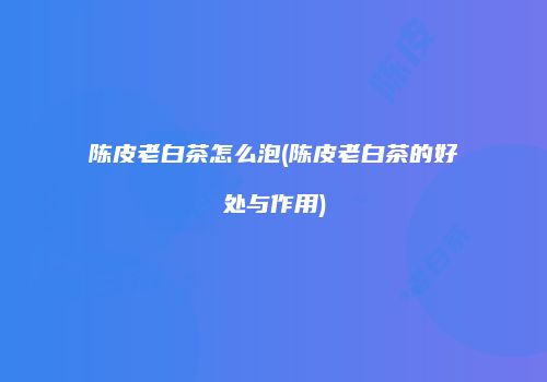 陈皮老白茶怎么泡(陈皮老白茶的好处与作用)