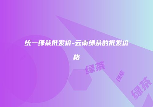 统一绿茶批发价-云南绿茶的批发价格