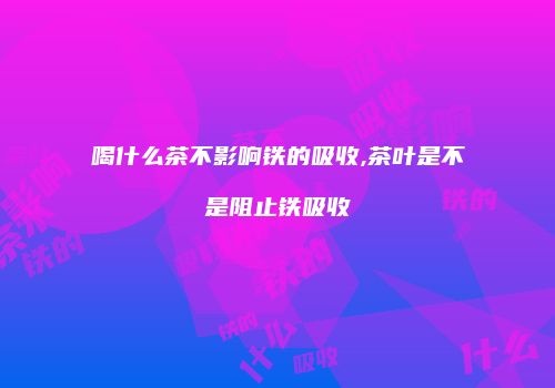 喝什么茶不影响铁的吸收,茶叶是不是阻止铁吸收