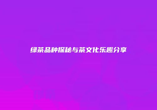绿茶品种探秘与茶文化乐趣分享