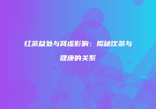红茶益处与肾虚影响：揭秘饮茶与健康的关系