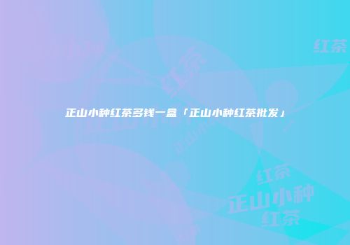 正山小种红茶多钱一盒「正山小种红茶批发」