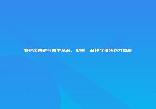 潮州凤凰镇乌岽单丛茶：价格、品种与独特魅力揭秘