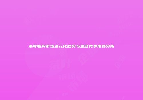 茶叶收购市场多元化趋势与企业竞争策略分析