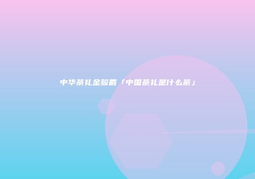 中华茶礼金骏眉「中国茶礼是什么茶」