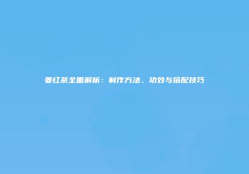 姜红茶全面解析：制作方法、功效与搭配技巧