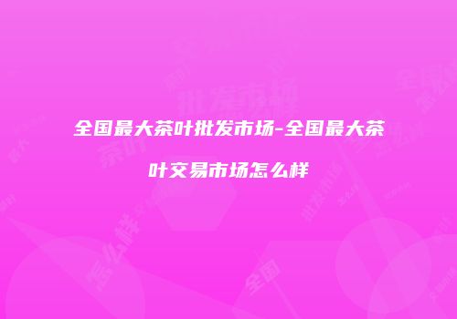 全国最大茶叶批发市场-全国最大茶叶交易市场怎么样