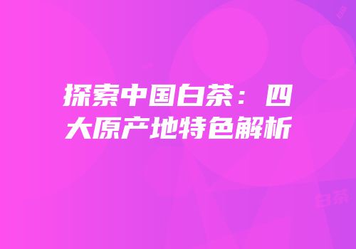 探索中国白茶：四大原产地特色解析
