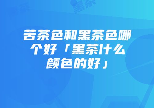 苦茶色和黑茶色哪个好「黑茶什么颜色的好」