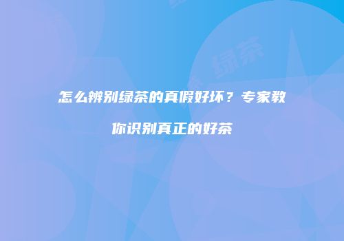 怎么辨别绿茶的真假好坏？专家教你识别真正的好茶