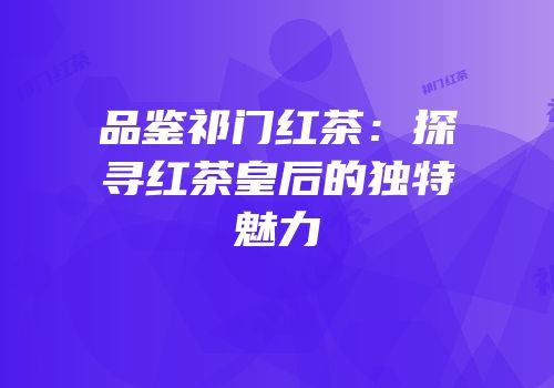 品鉴祁门红茶：探寻红茶皇后的独特魅力
