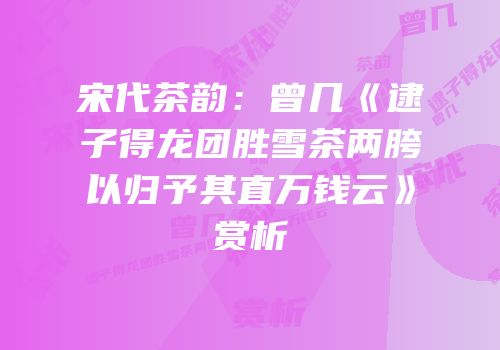 宋代茶韵：曾几《逮子得龙团胜雪茶两胯以归予其直万钱云》赏析