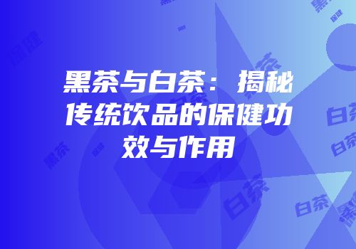 黑茶与白茶：揭秘传统饮品的保健功效与作用