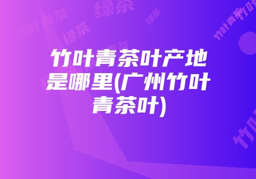 竹叶青茶叶产地是哪里(广州竹叶青茶叶)