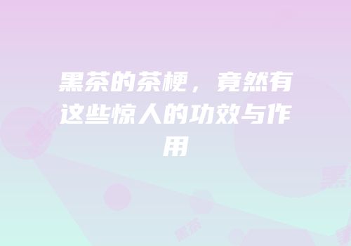 黑茶的茶梗，竟然有这些惊人的功效与作用