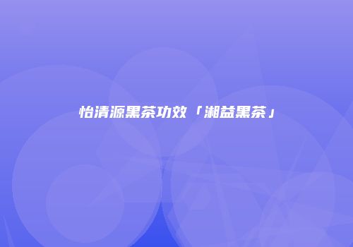 怡清源黑茶功效「湘益黑茶」