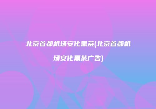 北京首都机场安化黑茶(北京首都机场安化黑茶广告)