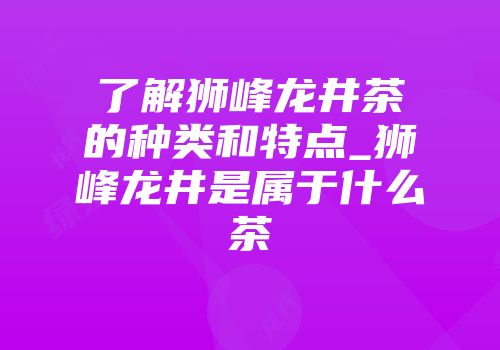 了解狮峰龙井茶的种类和特点_狮峰龙井是属于什么茶