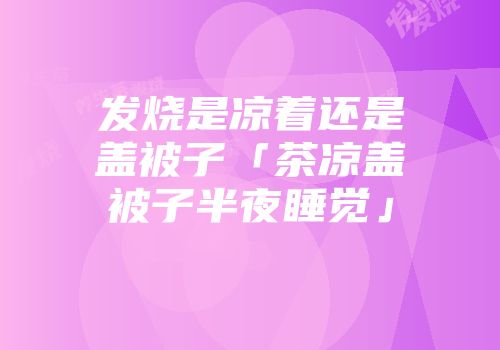 发烧是凉着还是盖被子「茶凉盖被子半夜睡觉」