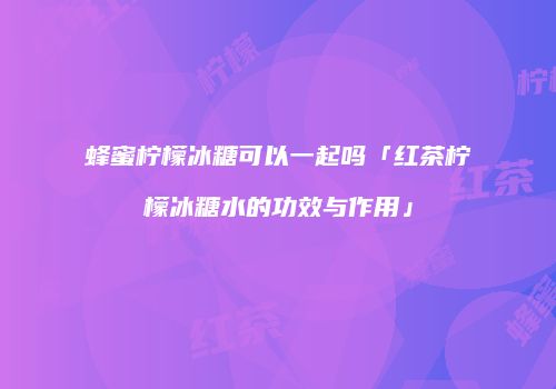 蜂蜜柠檬冰糖可以一起吗「红茶柠檬冰糖水的功效与作用」