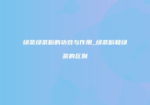 绿茶绿茶粉的功效与作用_绿茶粉和绿茶的区别