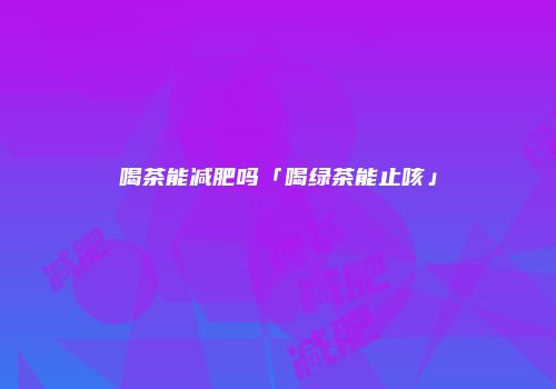 喝茶能减肥吗「喝绿茶能止咳」