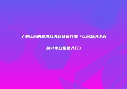 了解红茶的基本知识和品鉴方法「红茶知识详解茶叶小白迅速入门」