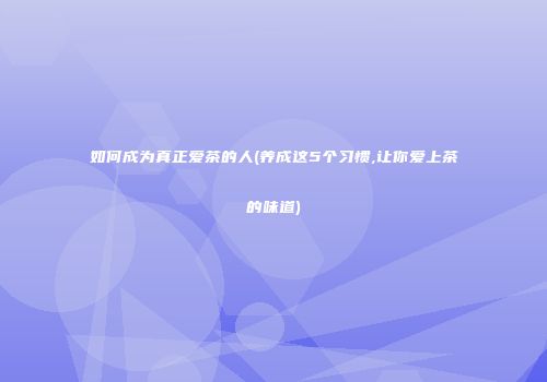 如何成为真正爱茶的人(养成这5个习惯,让你爱上茶的味道)