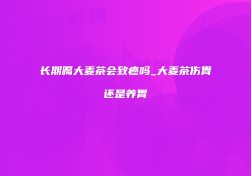 长期喝大麦茶会致癌吗_大麦茶伤胃还是养胃