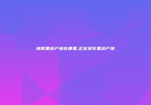 湖南黑茶产地在哪里,正宗安化黑茶产地