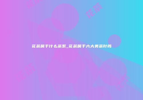花茶属于什么茶系_花茶属于六大类茶叶吗