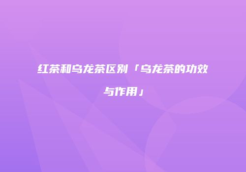红茶和乌龙茶区别「乌龙茶的功效与作用」