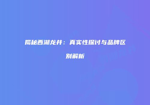 揭秘西湖龙井：真实性探讨与品牌区别解析