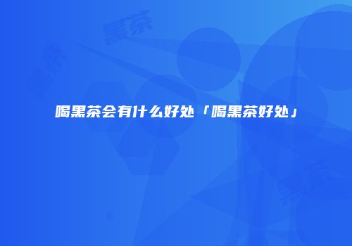 喝黑茶会有什么好处「喝黑茶好处」