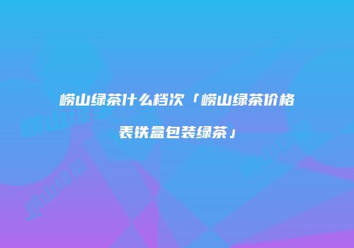 崂山绿茶什么档次「崂山绿茶价格表铁盒包装绿茶」