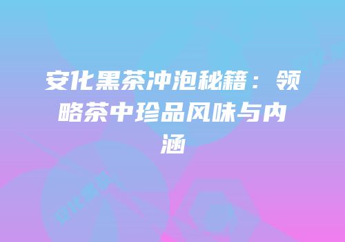 安化黑茶冲泡秘籍：领略茶中珍品风味与内涵