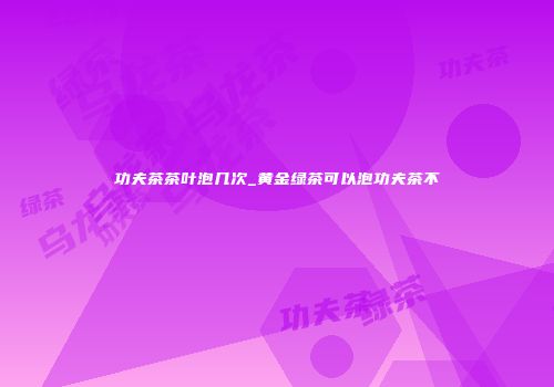 功夫茶茶叶泡几次_黄金绿茶可以泡功夫茶不